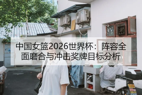 中国女篮2026世界杯：阵容全面磨合与冲击奖牌目标分析